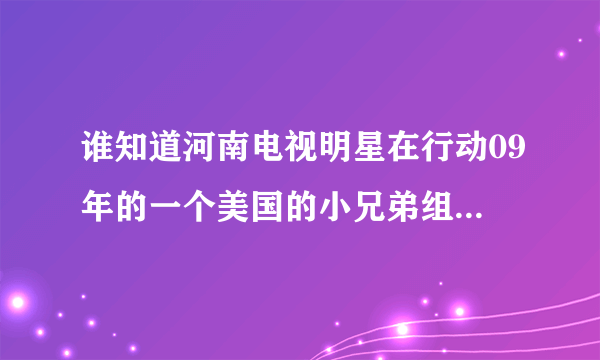 谁知道河南电视明星在行动09年的一个美国的小兄弟组合名字啊