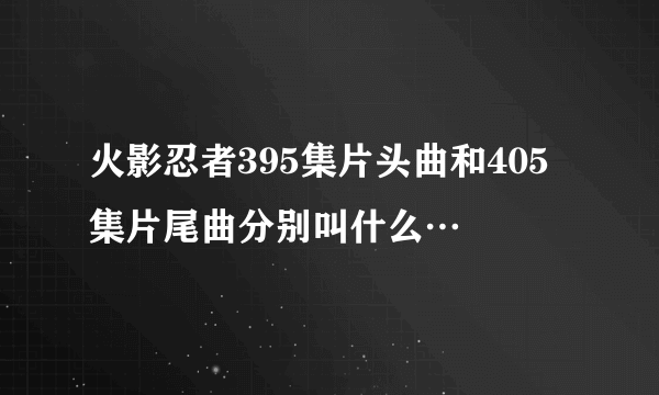 火影忍者395集片头曲和405集片尾曲分别叫什么…