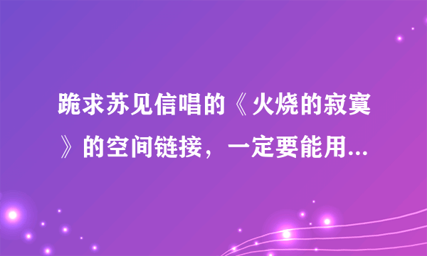 跪求苏见信唱的《火烧的寂寞》的空间链接，一定要能用的找了一晚上全不能用啊！郁闷。