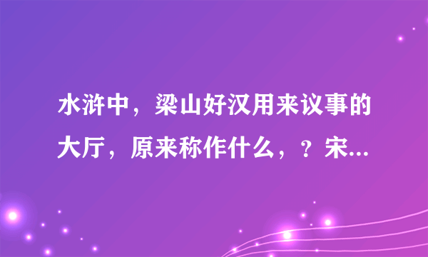 水浒中，梁山好汉用来议事的大厅，原来称作什么，？宋江作寨主后改为什么？