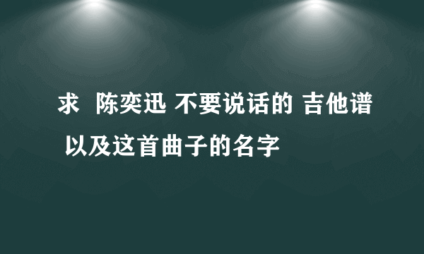 求  陈奕迅 不要说话的 吉他谱 以及这首曲子的名字