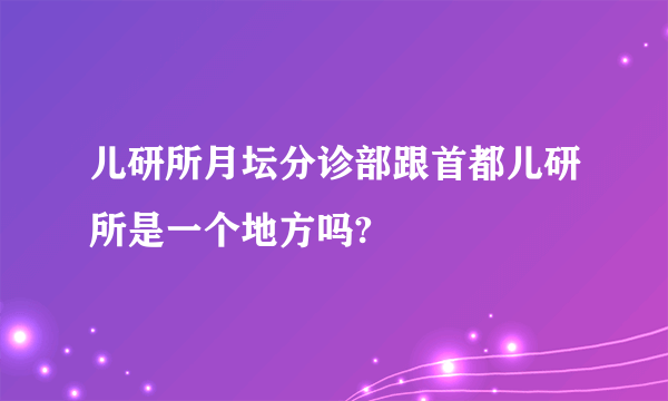 儿研所月坛分诊部跟首都儿研所是一个地方吗?