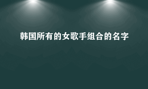 韩国所有的女歌手组合的名字