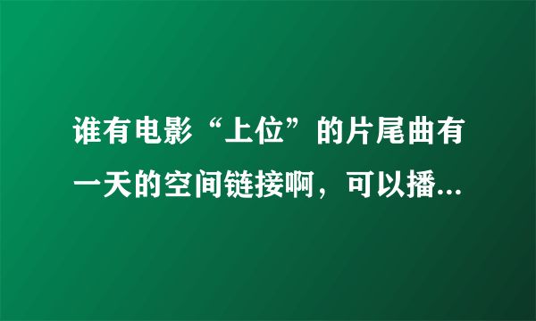 谁有电影“上位”的片尾曲有一天的空间链接啊，可以播放的。O(∩_∩)O谢谢