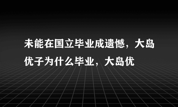 未能在国立毕业成遗憾，大岛优子为什么毕业，大岛优