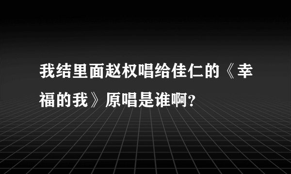 我结里面赵权唱给佳仁的《幸福的我》原唱是谁啊？