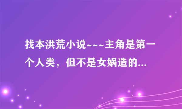 找本洪荒小说~~~主角是第一个人类，但不是女娲造的！！但是不是《洪荒之枪破天》！！