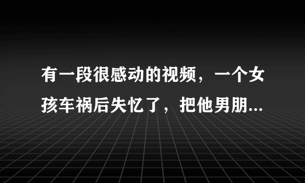 有一段很感动的视频，一个女孩车祸后失忆了，把他男朋友当做了爸爸，这段视频叫什么？