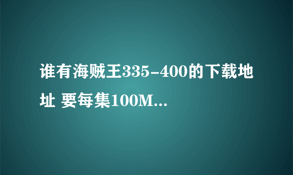 谁有海贼王335-400的下载地址 要每集100M+那个版本的 不要不清晰的 ！~