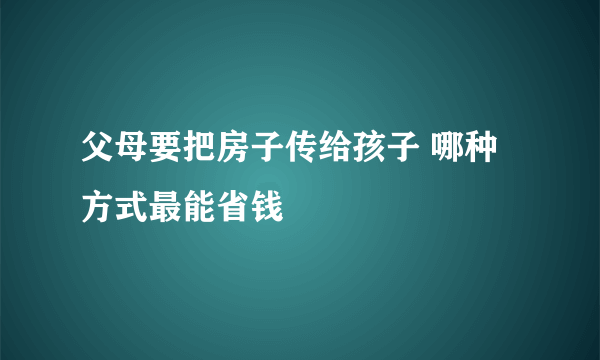 父母要把房子传给孩子 哪种方式最能省钱