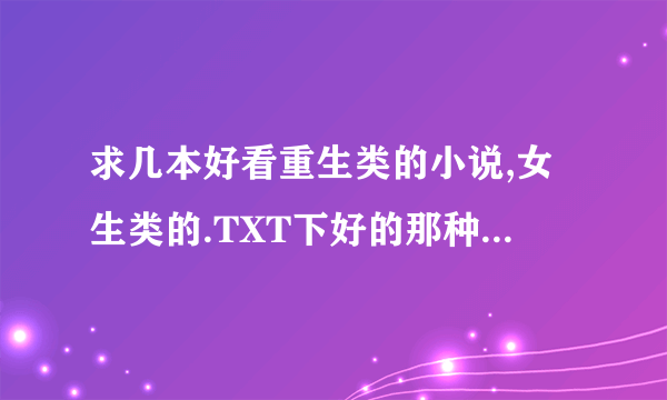 求几本好看重生类的小说,女生类的.TXT下好的那种,,好心人传给我一下,,