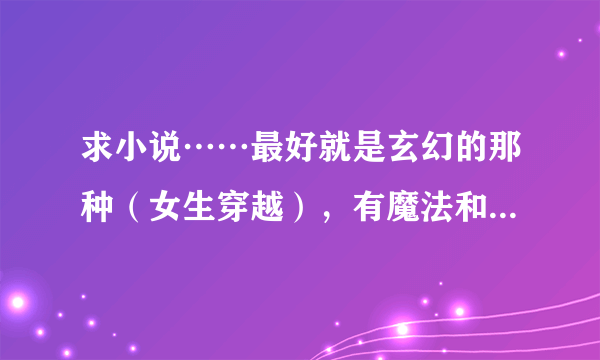 求小说……最好就是玄幻的那种（女生穿越），有魔法和斗气的，有魔兽的。还可以发总裁文、校园文。要完结的