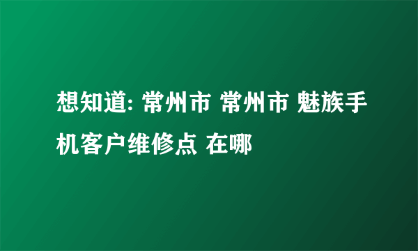 想知道: 常州市 常州市 魅族手机客户维修点 在哪