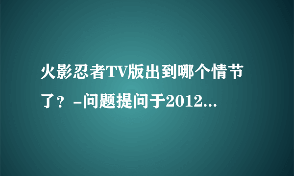 火影忍者TV版出到哪个情节了？-问题提问于2012.01.12