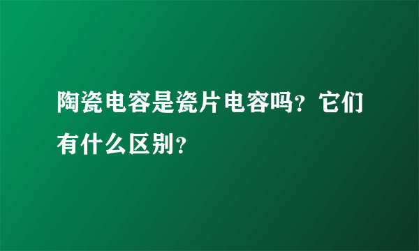 陶瓷电容是瓷片电容吗？它们有什么区别？