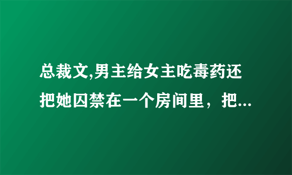 总裁文,男主给女主吃毒药还把她囚禁在一个房间里，把她的手掰断了，还把她弄成聋子和瞎子，但是男主还