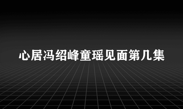 心居冯绍峰童瑶见面第几集