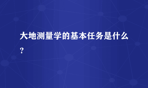 大地测量学的基本任务是什么?