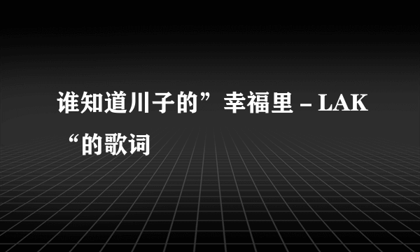 谁知道川子的”幸福里－LAK“的歌词