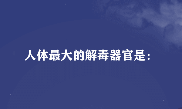 人体最大的解毒器官是：