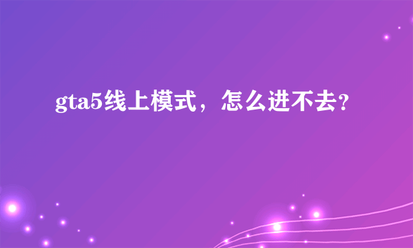 gta5线上模式，怎么进不去？