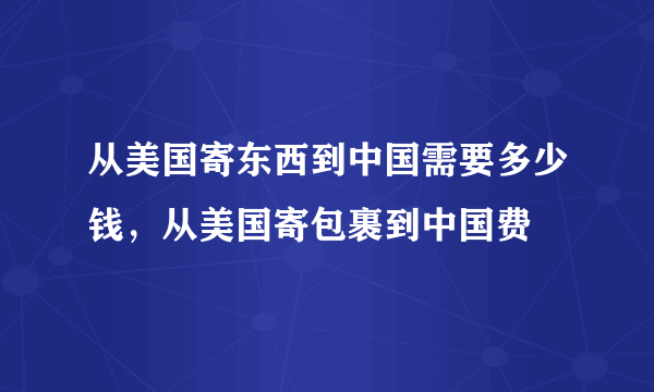 从美国寄东西到中国需要多少钱，从美国寄包裹到中国费