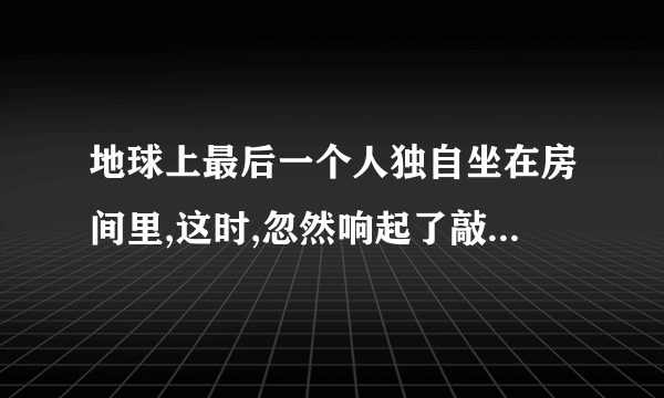 地球上最后一个人独自坐在房间里,这时,忽然响起了敲门声……续写