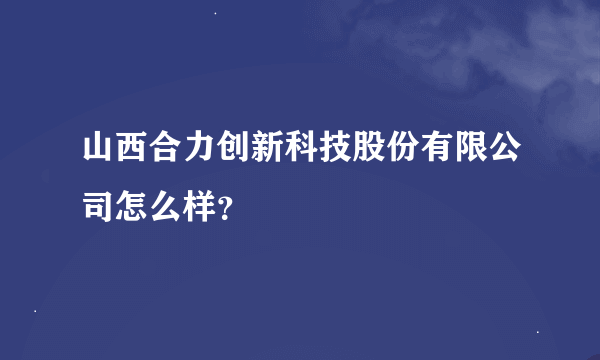 山西合力创新科技股份有限公司怎么样？