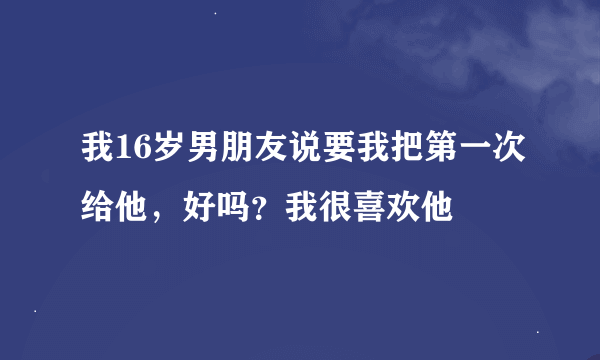 我16岁男朋友说要我把第一次给他，好吗？我很喜欢他