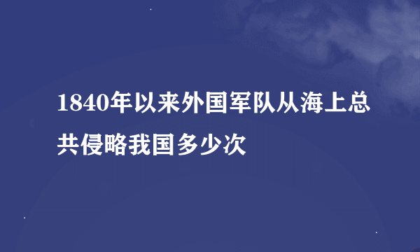 1840年以来外国军队从海上总共侵略我国多少次