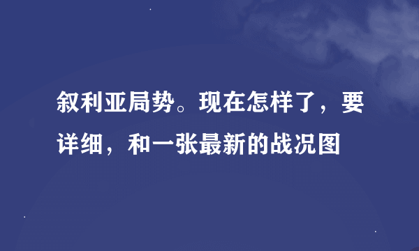 叙利亚局势。现在怎样了，要详细，和一张最新的战况图