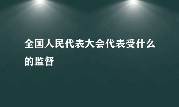 全国人民代表大会代表受什么的监督