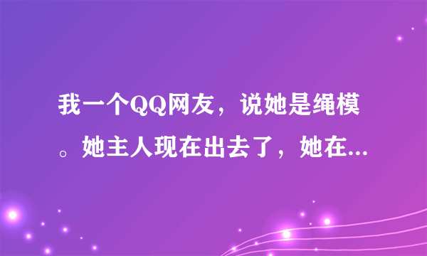 我一个QQ网友，说她是绳模。她主人现在出去了，她在绑着和我聊求求。她说她是从小训练的职业绳模，我问