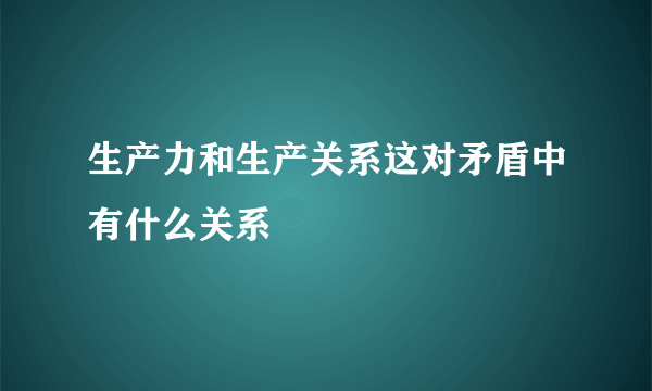 生产力和生产关系这对矛盾中有什么关系