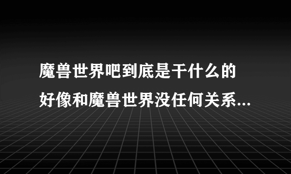 魔兽世界吧到底是干什么的 好像和魔兽世界没任何关系 也没人说魔兽世界