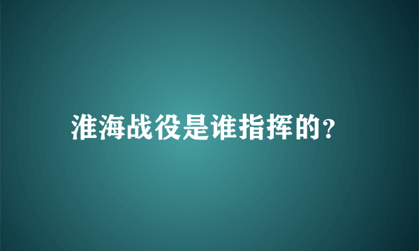 淮海战役是谁指挥的？