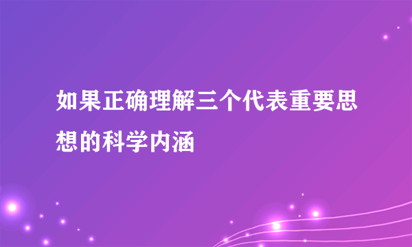 如果正确理解三个代表重要思想的科学内涵