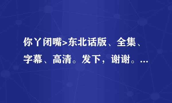 你丫闭嘴>东北话版、全集、字幕、高清。发下，谢谢。种子或下载地址都可以，不能有毒哦！