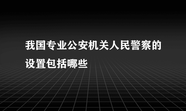 我国专业公安机关人民警察的设置包括哪些