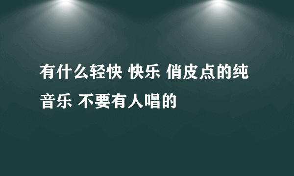 有什么轻快 快乐 俏皮点的纯音乐 不要有人唱的