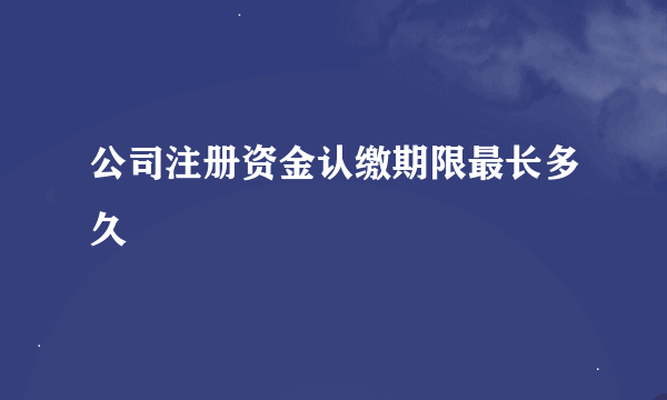 公司注册资金认缴期限最长多久