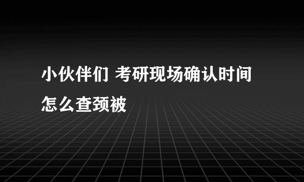 小伙伴们 考研现场确认时间怎么查颈被