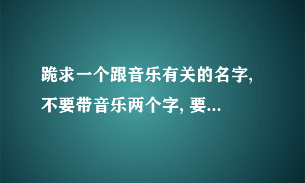 跪求一个跟音乐有关的名字, 不要带音乐两个字, 要有内涵的, 跪求,