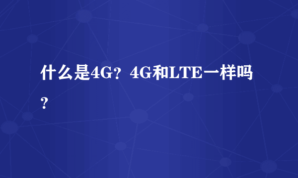 什么是4G？4G和LTE一样吗？