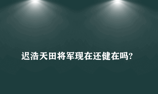 
迟浩天田将军现在还健在吗?

