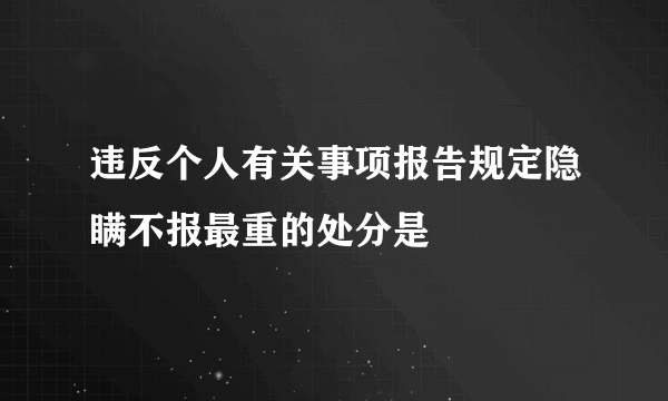 违反个人有关事项报告规定隐瞒不报最重的处分是