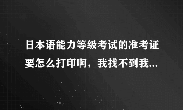 日本语能力等级考试的准考证要怎么打印啊，我找不到我的准考证的，在哪能找到？