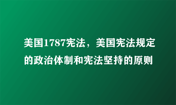 美国1787宪法，美国宪法规定的政治体制和宪法坚持的原则