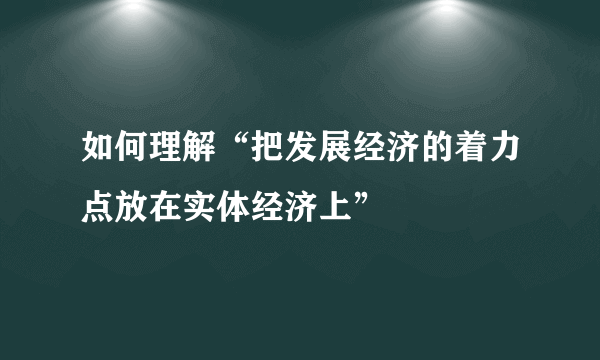 如何理解“把发展经济的着力点放在实体经济上”