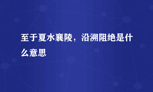 至于夏水襄陵，沿溯阻绝是什么意思